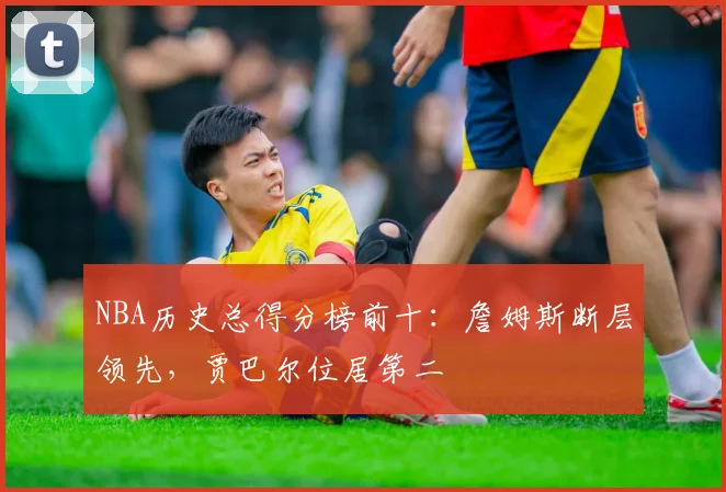 NBA历史总得分榜前十：詹姆斯断层领先，贾巴尔位居第二