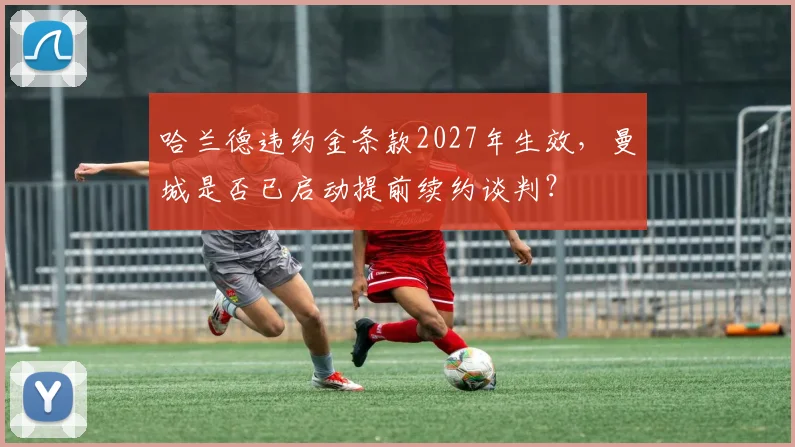哈兰德违约金条款2027年生效,曼城是否已启动提前续约谈判?