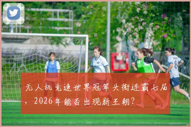 无人机竞速世界冠军头衔连霸七届,2026年能否出现新王朝?