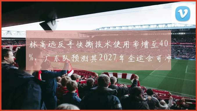 林高远反手快撕技术使用率增至40%,广东队预测其2027年全运会可冲击男单金牌